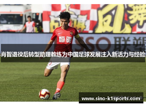 肖智退役后转型助理教练为中国足球发展注入新活力与经验 肖智退役后转型助理教练为中国足球发展注入新活力与经验