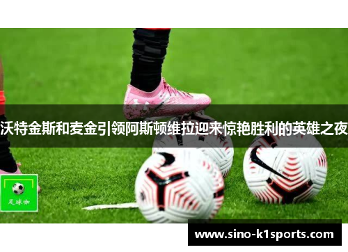 沃特金斯和麦金引领阿斯顿维拉迎来惊艳胜利的英雄之夜