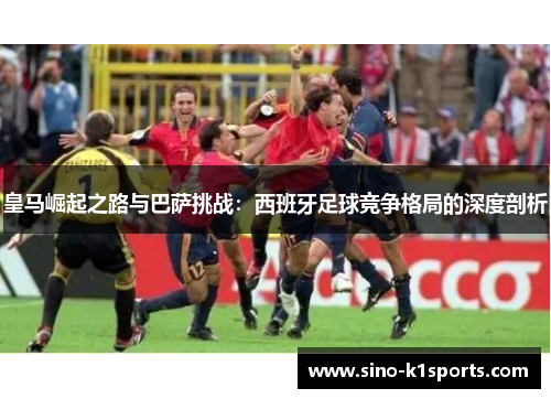 皇马崛起之路与巴萨挑战:西班牙足球竞争格局的深度剖析 皇马崛起之路与巴萨挑战:西班牙足球竞争格局的深度剖析
