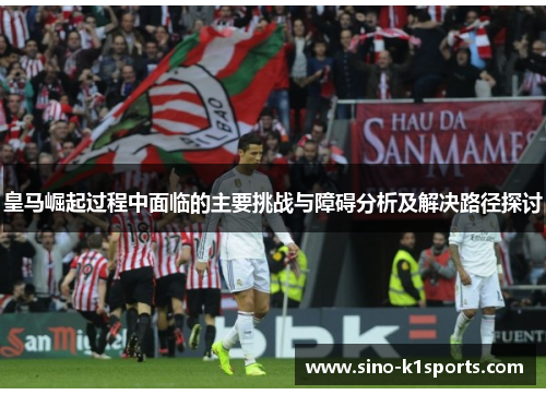 皇马崛起过程中面临的主要挑战与障碍分析及解决路径探讨 皇马崛起过程中面临的主要挑战与障碍分析及解决路径探讨