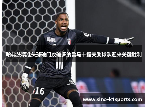 哈弗茨精准头球破门攻破多纳鲁马十指关助球队迎来关键胜利 哈弗茨精准头球破门攻破多纳鲁马十指关助球队迎来关键胜利