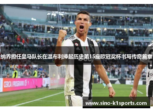 纳乔担任皇马队长在温布利捧起历史第15座欧冠奖杯书写传奇篇章 纳乔担任皇马队长在温布利捧起历史第15座欧冠奖杯书写传奇篇章