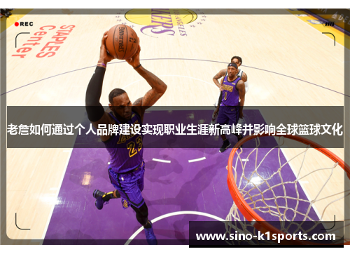 老詹如何通过个人品牌建设实现职业生涯新高峰并影响全球篮球文化 老詹如何通过个人品牌建设实现职业生涯新高峰并影响全球篮球文化