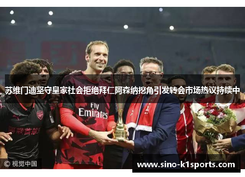 苏维门迪坚守皇家社会拒绝拜仁阿森纳挖角引发转会市场热议持续中