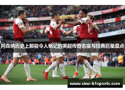 阿森纳历史上那些令人铭记的英超传奇名宿与经典巨星盘点