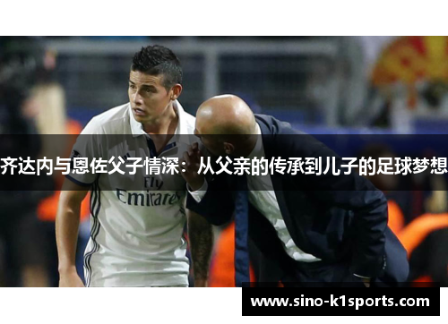 齐达内与恩佐父子情深:从父亲的传承到儿子的足球梦想 齐达内与恩佐父子情深:从父亲的传承到儿子的足球梦想